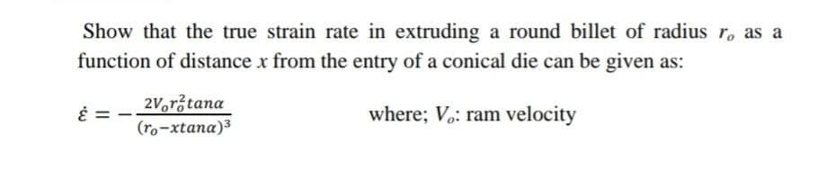 Show that the true strain rate in extruding a round billet of radius r, as a
function of distance x from the entry of a conical die can be given as:
2Voržtana
(ro-xtana)3
where; V.: ram velocity
