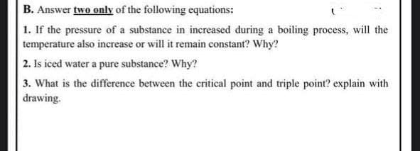 B. Answer two only of the following equations:
1. If the pressure of a substance in increased during a boiling process, will the
temperature also increase or will it remain constant? Why?
2. Is iced water a pure substance? Why?
3. What is the difference between the critical point and triple point? explain with
drawing.
