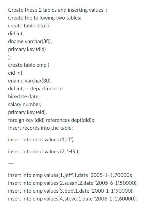 Create these 2 tables and inserting values :
Create the following two tables:
create table dept (
did int,
dname varchar(30),
primary key (did)
);
create table emp (
eid int,
ename varchar(30),
did int, -- department id
hiredate date,
salary number,
primary key (eid),
foreign key (did) references dept(did));
Insert records into the table:
insert into dept values (1,'IT');
insert into dept values (2, 'HR');
insert into emp values(1,'jeff,1,date '2005-1-1,70000);
insert into emp values(2,'susan',2,date '2005-6-1',50000);
insert into emp values(3,'bob',1,date '2000-1-1',90000);
insert into emp values (4,'steve',1,date '2006-1-1,60000);