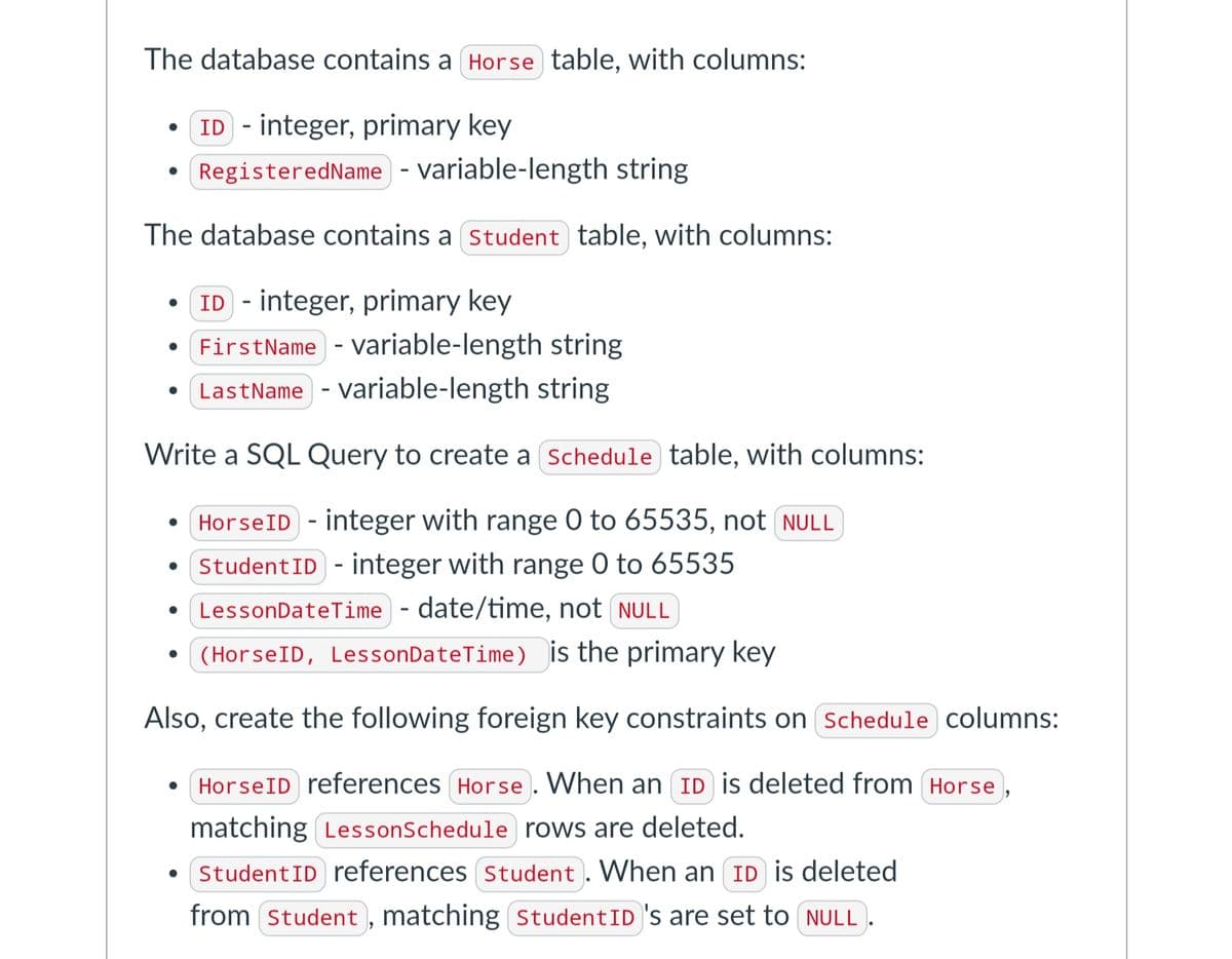 The database contains a Horse table, with columns:
ID integer, primary key
Registered Name
variable-length string.
The database contains a Student table, with columns:
• ID integer, primary key
First Name - variable-length string
LastName variable-length string
Write a SQL Query to create a Schedule table, with columns:
HorseID - integer with range 0 to 65535, not NULL
• Student ID integer with range 0 to 65535
Lesson DateTime - date/time, not NULL
(HorseID, Lesson DateTime) is the primary key
Also, create the following foreign key constraints on Schedule columns:
HorseID references Horse. When an ID is deleted from Horse
matching Lesson Schedule rows are deleted.
Student ID references Student. When an ID is deleted
from Student, matching Student ID 's are set to NULL).