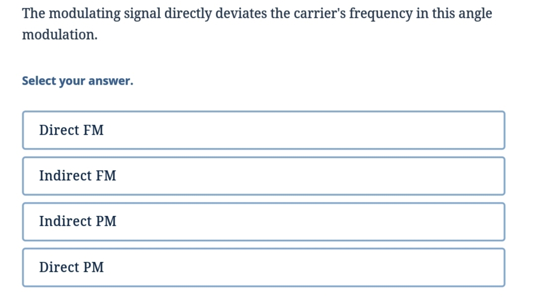 The modulating signal directly deviates the carrier's frequency in this angle
modulation.
Select your answer.
Direct FM
Indirect FM
Indirect PM
Direct PM