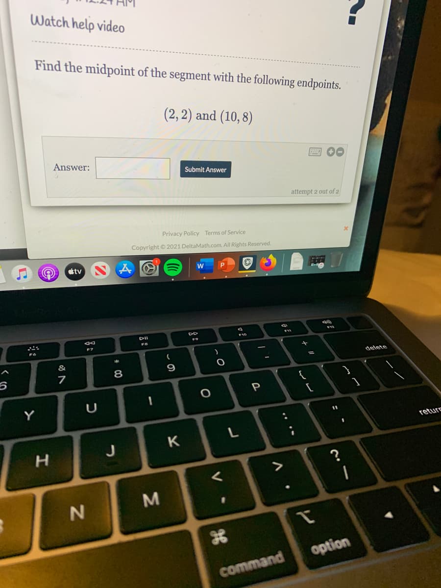 Watch help video
Find the midpoint of the segment with the following endpoints.
(2, 2) and (10, 8)
Answer:
Submit Answer
attempt 2 out of 2
Privacy Policy Terms of Service
Copyright © 2021 DeltaMath.com. All Rights Reserved.
étv
DII
DD
F7
F10
&
%3D
delete
8
P
Y
U
11
reture
K
H.
M
option
command
