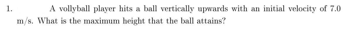 1.
A vollyball player hits a ball vertically upwards with an initial velocity of 7.0
m/s. What is the maximum height that the ball attains?
