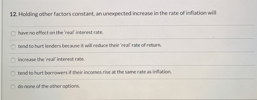 12. Holding other factors constant, an unexpected increase in the rate of inflation will
have no effect on the 'real' interest rate.
tend to hurt lenders because it will reduce their 'real' rate of return.
increase the 'real' interest rate.
tend to hurt borrowers if their incomes rise at the same rate as inflation.
do none of the other options.