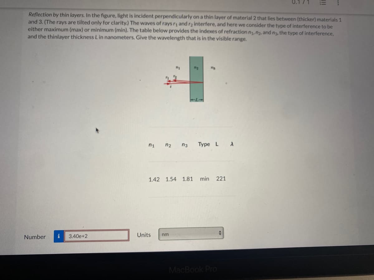 Reflection by thin layers. In the figure, light is incident perpendicularly on a thin layer of material 2 that lies between (thicker) materials 1
and 3. (The rays are tilted only for clarity.) The waves of rays r, and r2 interfere, and here we consider the type of interference to be
either maximum (max) or minimum (min). The table below provides the indexes of refraction n, n2, and ng, the type of interference,
and the thinlayer thickness Lin nanometers. Give the wavelength that is in the visible range.
n1
n2
n3
Type L A
1.42 1.54 1.81
min
221
Number
i
3.40e+2
Units
nm
MacBook Pro
