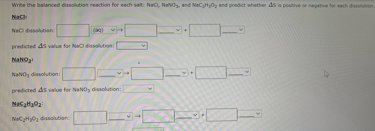 Write the balanced dissolution reaction for each salt: NaCl, NaNO3, and NaC2H302 and predict whether As is positive or negative for each dissolution.
Nacl:
NaCl dissolution:
(aq)
predicted As value for NaCl dissolution:
NaNO3:
NANO3 dissolution:
predicted As value for NANO3 dissolution:
NaC2H3O2:
NaC2H3O2 dissolution:
