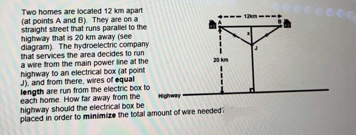 Two homes are located 12 km apart
(at points A and B). They are on a
straight street that runs parallel to the
highway that is 20 km away (see
diagram). The hydroelectric company
that services the area decides to run
a wire from the main power line at the
highway to an electrical box (at point
J), and from there, wires of equal
length are run from the electric box to
each home. How far away from the
highway should the electrical box be
Highway
20 km
placed in order to minimize the total amount of wire needed?
12km