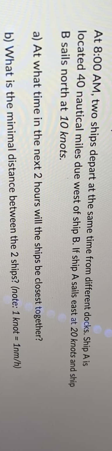 At 8:00 AM, two ships depart at the same time from different docks. Ship A is
located 40 nautical miles due west of ship B. If ship A sails east at 20 knots and ship
B sails north at 10 knots.
a) At what time in the next 2 hours will the ships be closest together?
b) What is the minimal distance between the 2 ships? (note: 1 knot = 1nm/h)