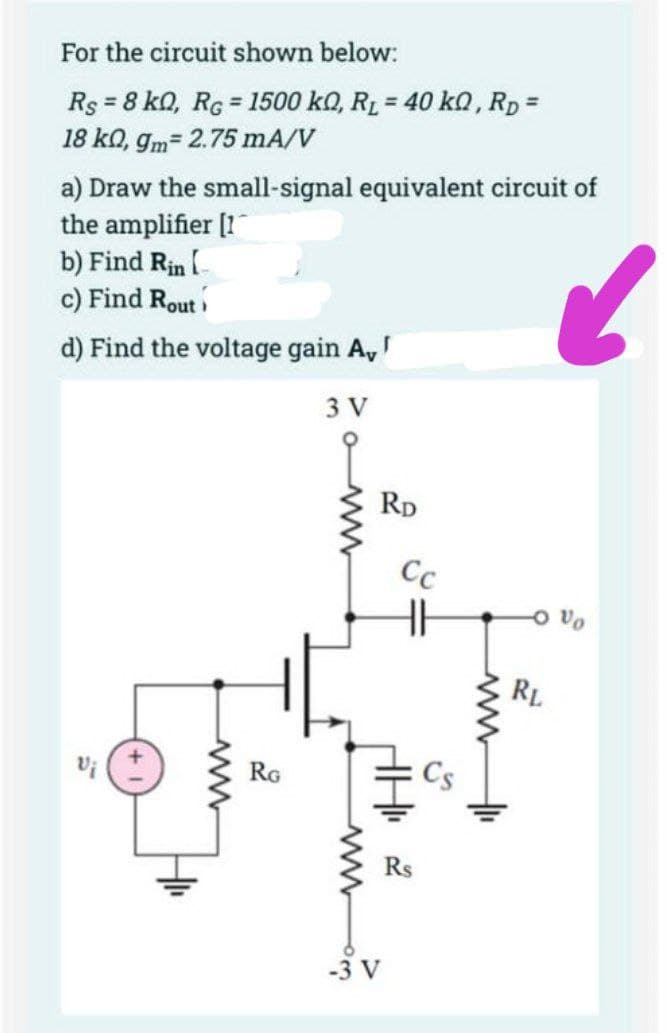 For the circuit shown below:
Rs = 8 kQ, RG = 1500 kQ, R₁ = 40 kQ, RD=
18 kn, gm= 2.75 mA/V
a) Draw the small-signal equivalent circuit of
the amplifier [11
b) Find Rin [
c) Find Rout
d) Find the voltage gain A,
3 V
Vi
RG
RD
Cc
-3 V
www
AH 2
+₁
6
RL