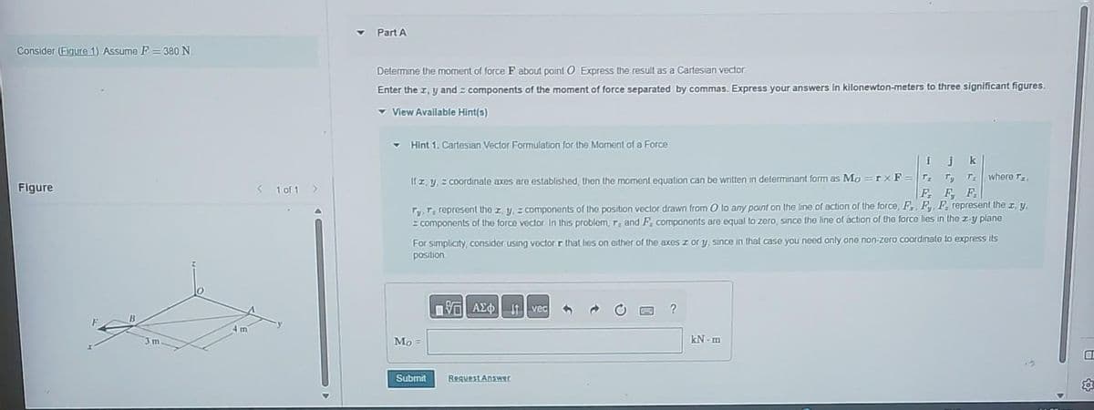 Consider (Figure 1) Assume F = 380 N
Figure
3 m
4m
< 1 of 1 >
Part A
Determine the moment of force F about point O Express the result as a Cartesian vector
Enter the x, y and components of the moment of force separated by commas. Express your answers in kilonewton-meters to three significant figures.
View Available Hint(s)
✓ Hint 1. Cartesian Vector Formulation for the Moment of a Force
ijk
Ty T. where Tz.
F F F
Ty, T, represent the zy, z components of the position vector drawn from O to any point on the line of action of the force, F., Fy, F represent the z. y.
z components of the force vector in this problem, r, and F. components are equal to zero, since the line of action of the force lies in the z-y plane
For simplicity, consider using vector r that lies on either of the axes z or y, since in that case you need only one non-zero coordinate to express its
position
If zy, z coordinate axes are established, then the moment equation can be written in determinant form as Mo=rx F = T₂
Mo =
Submit
AXO I vec
ΑΣΦ
Request Answer
?
kN-m
HI
583