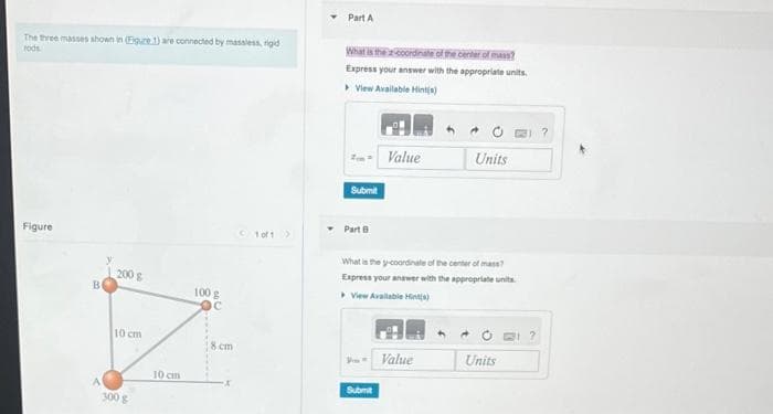 The three masses shown in (Eigure 1) are connected by massless, rigid
rods.
Figure
200 g
10 cm
300 g
10 cm
100 g
OC
8 cm
X
1 of 1 >
Part A
What is the coordinate of the center of mass?
Express your answer with the appropriate units.
View Available Hint(s)
Submit
Part B
Po-
Value
What is the y-coordinate of the center of mass?
Express your answer with the appropriate units.
View Available Hint(s)
Submit
Units
Value
Units
?
?