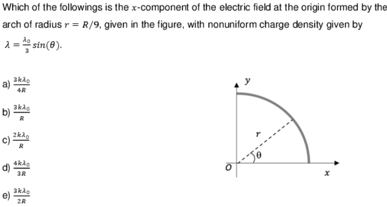 Which of the followings is the x-component of the electric field at the origin formed by the
arch of radius r = R/9, given in the figure, with nonuniform charge density given by
λο
λ = = sin(0).
3
a) 4R
3κλο
c)
b) R
3κλο
e)
2kλo
R
4kλo
d) 3R
3kλo
2R
x