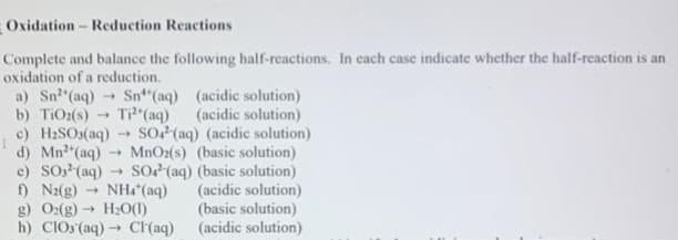 Oxidation - Reduction Reactions
Complete and balance the following half-reactions. In each case indicate whether the half-reaction is an
oxidation of a reduction.
a) Sn²(aq) → Sn(aq) (acidic solution)
b) TiO₂(s) -> Ti²+ (aq) (acidic solution)
c) H₂SO3(aq) ->> SO4 (aq) (acidic solution)
d) Mn²+ (aq) ->> MnO₂(s) (basic solution)
c) SO² (aq) -> SO4 (aq) (basic solution)
f) N₂(g) 1 NH(aq) (acidic solution)
H₂O(1) (basic solution)
(acidic solution)
g) O2(g) →
->>
h) ClO3(aq) → Cl(aq)
-