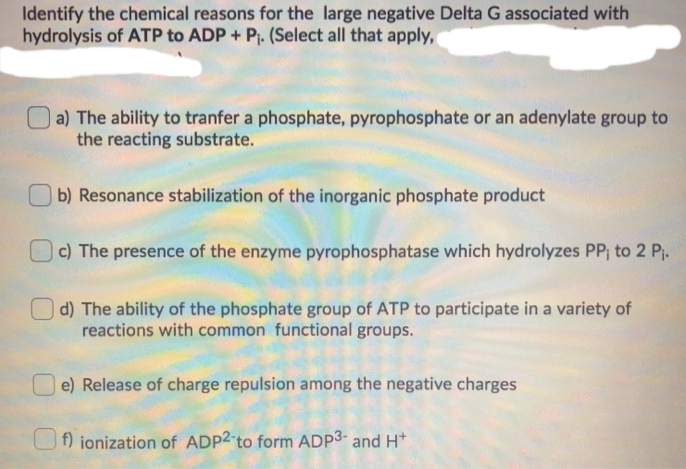 Identify the chemical reasons for the large negative Delta G associated with
hydrolysis of ATP to ADP + P₁. (Select all that apply,
a) The ability to tranfer a phosphate, pyrophosphate or an adenylate group to
the reacting substrate.
b) Resonance stabilization of the inorganic phosphate product
c) The presence of the enzyme pyrophosphatase which hydrolyzes PP₁ to 2 P₁.
d) The ability of the phosphate group of ATP to participate in a variety of
reactions with common functional groups.
e) Release of charge repulsion among the negative charges
f) ionization of ADP2-to form ADP³- and H+