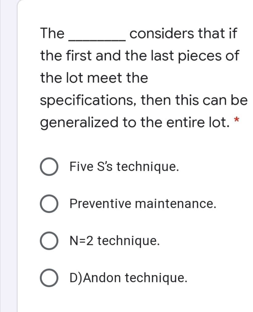 The
considers that if
the first and the last pieces of
the lot meet the
specifications, then this can be
generalized to the entire lot. *
Five S's technique.
Preventive maintenance.
O N=2 technique.
O D)Andon technique.
