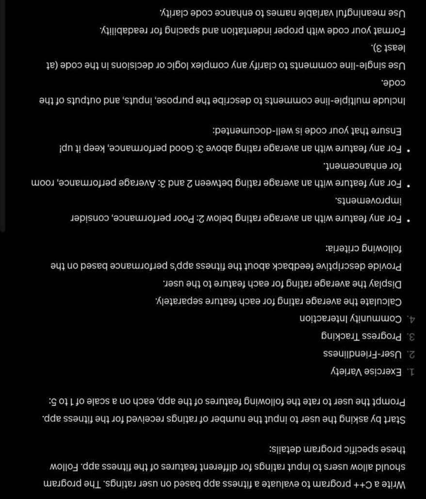 Write a C++ program to evaluate a fitness app based on user ratings. The program
should allow users to input ratings for different features of the fitness app. Follow
these specific program details:
Start by asking the user to input the number of ratings received for the fitness app.
Prompt the user to rate the following features of the app, each on a scale of 1 to 5:
1. Exercise Variety
2. User-Friendliness
3. Progress Tracking
4. Community Interaction
Calculate the average rating for each feature separately.
Display the average rating for each feature to the user.
Provide descriptive feedback about the fitness app's performance based on the
following criteria:
• For any feature with an average rating below 2: Poor performance, consider
improvements.
• For any feature with an average rating between 2 and 3: Average performance, room
for enhancement.
• For any feature with an average rating above 3: Good performance, keep it up!
Ensure that your code is well-documented:
Include multiple-line comments to describe the purpose, inputs, and outputs of the
code.
Use single-line comments to clarify any complex logic or decisions in the code (at
least 3).
Format your code with proper indentation and spacing for readability.
Use meaningful variable names to enhance code clarity.