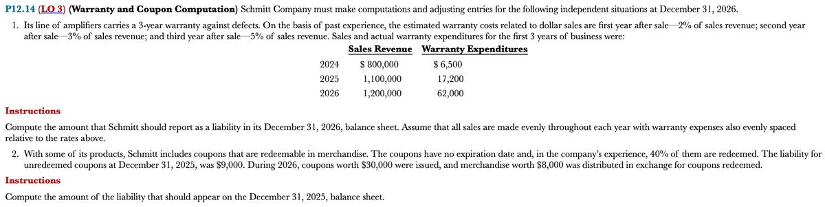 P12.14 (LO 3) (Warranty and Coupon Computation) Schmitt Company must make computations and adjusting entries for the following independent situations at December 31, 2026.
1. Its line of amplifiers carries a 3-year warranty against defects. On the basis of past experience, the estimated warranty costs related to dollar sales are first year after sale -2% of sales revenue; second year
after sale 3% of sales revenue; and third year after sale-5% of sales revenue. Sales and actual warranty expenditures for the first 3 years of business were:
Sales Revenue Warranty Expenditures
2024
2025
2026
$ 800,000
1,100,000
1,200,000
$ 6,500
17,200
62,000
Instructions
Compute the amount that Schmitt should report as a liability in its December 31, 2026, balance sheet. Assume that all sales are made evenly throughout each year with warranty expenses also evenly spaced
relative to the rates above.
2. With some of its products, Schmitt includes coupons that are redeemable in merchandise. The coupons have no expiration date and, in the company's experience, 40% of them are redeemed. The liability for
unredeemed coupons at December 31, 2025, was $9,000. During 2026, coupons worth $30,000 were issued, and merchandise worth $8,000 was distributed in exchange for coupons redeemed.
Instructions
Compute the amount of the liability that should appear on the December 31, 2025, balance sheet.