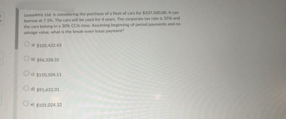LeaseAfric Ltd. is considering the purchase of a fleet of cars for $337,500.00. It can
borrow at 7.5%. The cars will be used for 4 years. The corporate tax rate is 35% and
the cars belong in a 30% CCA class. Assuming beginning of period payments and no
salvage value, what is the break-even lease payment?
a) $102,422.43
b) $96,328.32
c) $110,104.11
d) $91.632.31
e) $101,024.32