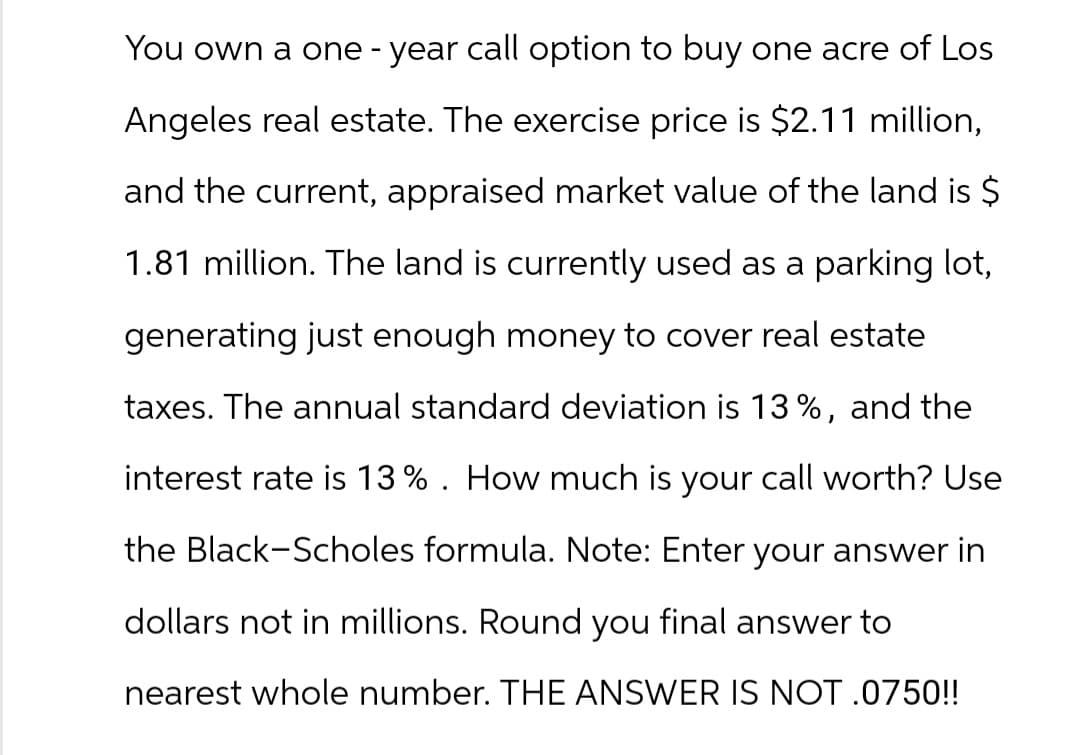 You own a one-year call option to buy one acre of Los
Angeles real estate. The exercise price is $2.11 million,
and the current, appraised market value of the land is $
1.81 million. The land is currently used as a parking lot,
generating just enough money to cover real estate
taxes. The annual standard deviation is 13%, and the
interest rate is 13%. How much is your call worth? Use
the Black-Scholes formula. Note: Enter your answer in
dollars not in millions. Round you final answer to
nearest whole number. THE ANSWER IS NOT .0750!!