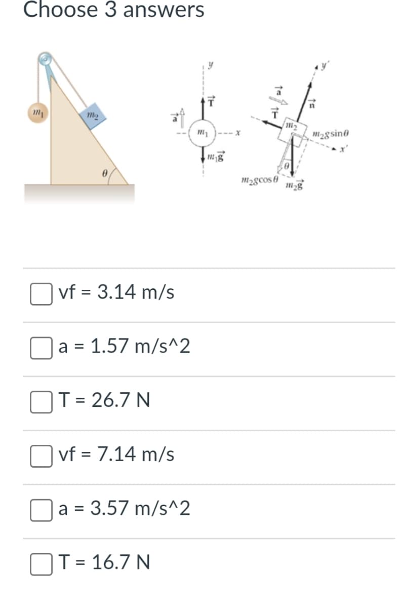 Choose 3 answers
m2
M )--- x
m2gsin@
m2gcos 0
vf = 3.14 m/s
a =
1.57 m/s^2
OT = 26.7 N
vf = 7.14 m/s
%3D
= 3.57 m/s^2
a =
T = 16.7 N
%3D
