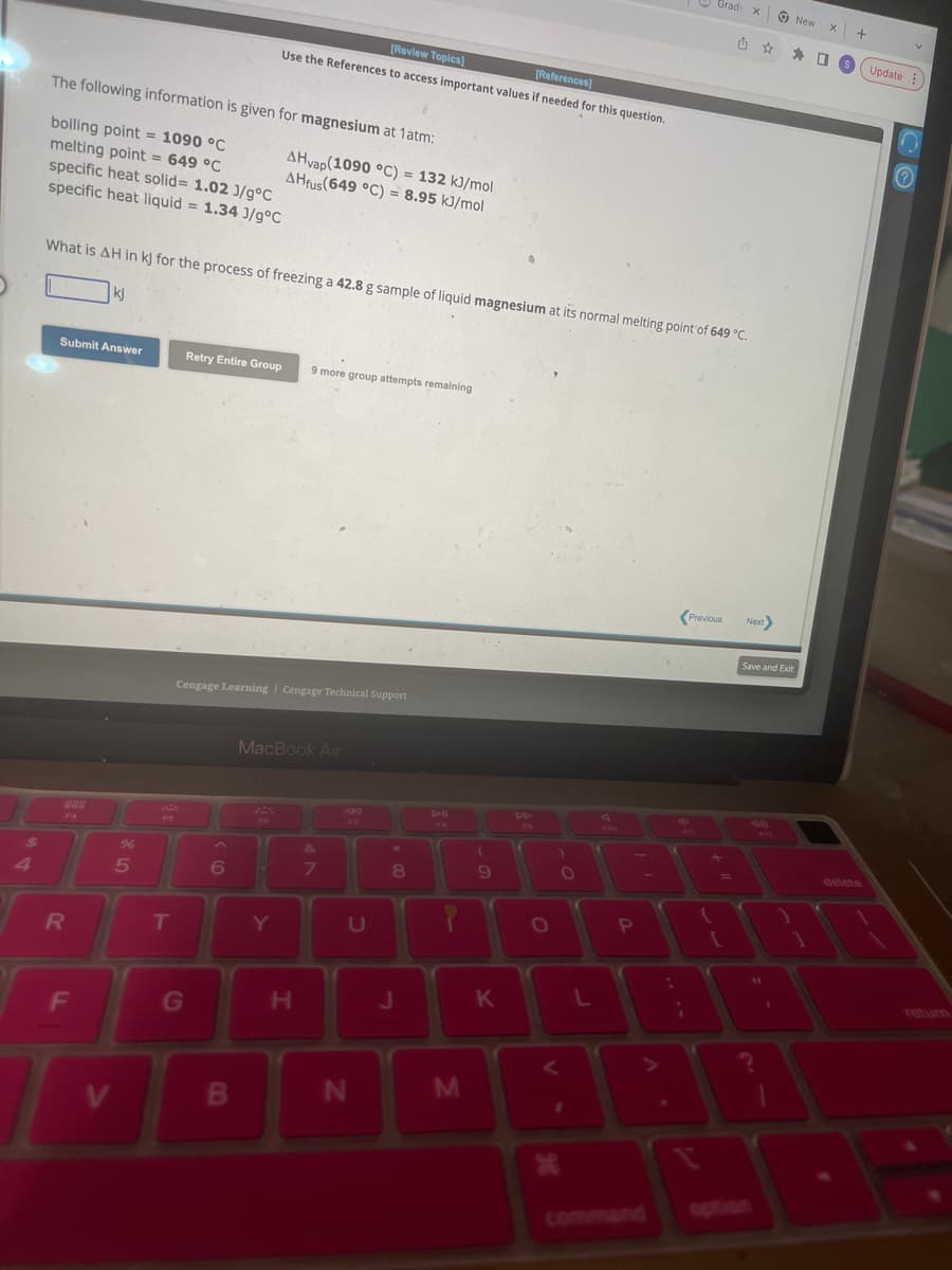 $
4
The following information is given for magnesium at 1 atm:
boiling point = 1090 °C
melting point = 649 °C
specific heat solid= 1.02 J/g°C
specific heat liquid = 1.34 3/g°C
Submit Answer
888
F4
What is AH in kJ for the process of freezing a 42.8 g sample of liquid magnesium at its normal melting point of 649 °C.
kj
R
F
V
%6
5
EN
T
G
[Review Topics]
[References]
Use the References to access important values if needed for this question.
Retry Entire Group 9 more group attempts remaining
Cengage Learning Cengage Technical Support
AHvap(1090 °C) = 132 kJ/mol
AHfus(649 °C) = 8.95 kJ/mol
B
F6
MacBook Air
&
6 4 7
Y
H
U
N
8
J
J
M
(
9
K
DD
O
V
)
O
1
X
F10
3
T
L
P
4
Fas
¡
Grad
Grad x
Previous
+
{
=
Next>
Save and Exit
?
S
New
1
X
S
+
delete
Update
Ⓒ