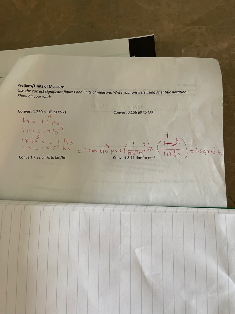 Prefixes/Units of Measure
Use the correct significant figures and units of measure. Write your answers using scientific notation.
Show all your work.
Convert 1.250 × 10¹ ps to ks
12
15= 10 ps
1p5=1x10²
Iks
=
1x 15 s
13= 1 X 10³ ks
Convert 7.82 cm/s to km/hr
SS NH
Convert 0.156 µK to MK
= 1.250 X 10 ps x (x10¹² PS/
Psx (FOTS))
Convert 8.11 dm² to nm²
2noisstuols
۱
1X10²5 = 1,25X10 ks