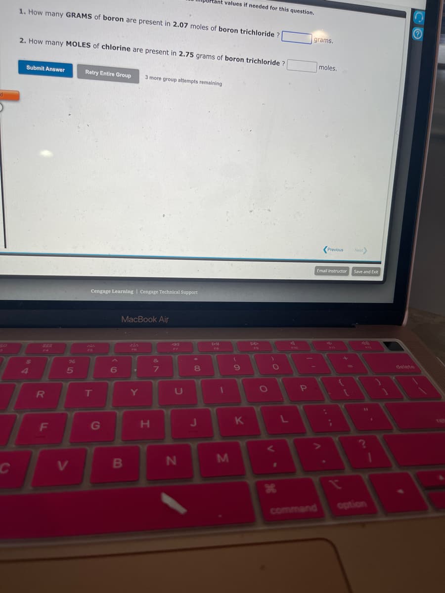 di
30
1. How many GRAMS of boron are present in 2.07 moles of boron trichloride ?
2. How many MOLES of chlorine are present in 2.75 grams of boron trichloride
Submit Answer
$
14
R
T
C
F
%
5
V
Retry Entire Group
Cengage Learning | Cengage Technical Support
FS
T
G
A
6
MacBook Air
B
FG
Y
3 more group attempts remaining
Y
H
&
7
U
8Ptant values if needed for this question.
N
8
J
D-ll
1
M
(
9
K
FO
O
L
P
grams.
moles.
command
Previous
Email Instructor
{
+
Next>
Save and Exit
option
1
delete