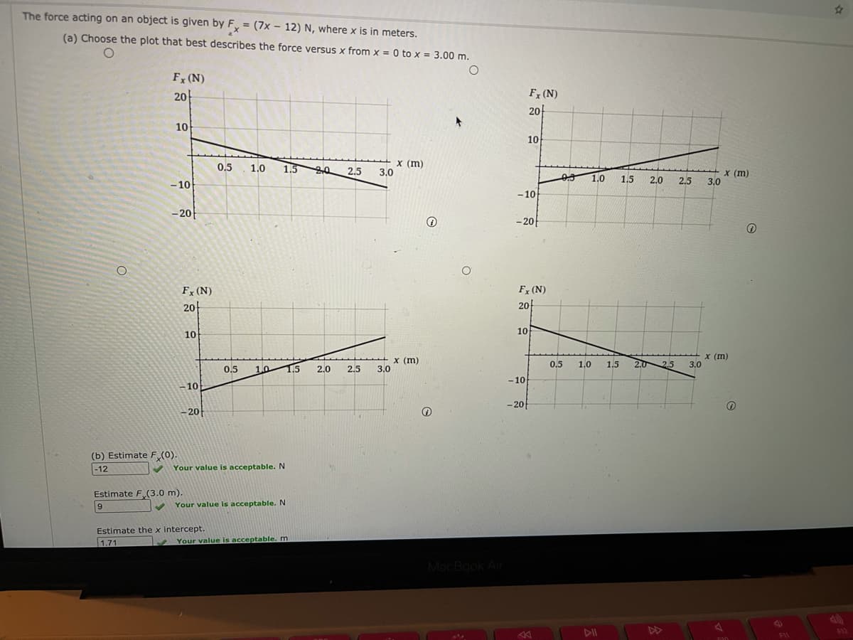 The force acting on an object is given by F, = (7x – 12) N, where x is in meters.
%3D
(a) Choose the plot that best describes the force versus x from x = 0 to x = 3.00 m.
Fx (N)
20
Fx (N)
20-
10
10
1.5 0
X (m)
3.0
0.5
1.0
2.5
1.0
X (m)
3.0
1.5
2.0
2.5
- 10
-10
- 20
- 20
Fx (N)
Fx (N)
20
20
10
10
x (m)
3.0
x (m)
3.0
0.5
1.0
1.5
2.0
2.5
0.5
1.0
1.5
2.0
2.5
-10
10
- 20
-20
(b) Estimate F (0)
-12
Your value is acceptable. N
Estimate F (3.0 m).
Your value is acceptable. N
Estimate the x intercept.
1.71
Your value is acceptable. m
MacBook Air
DII
DD
542
F1
