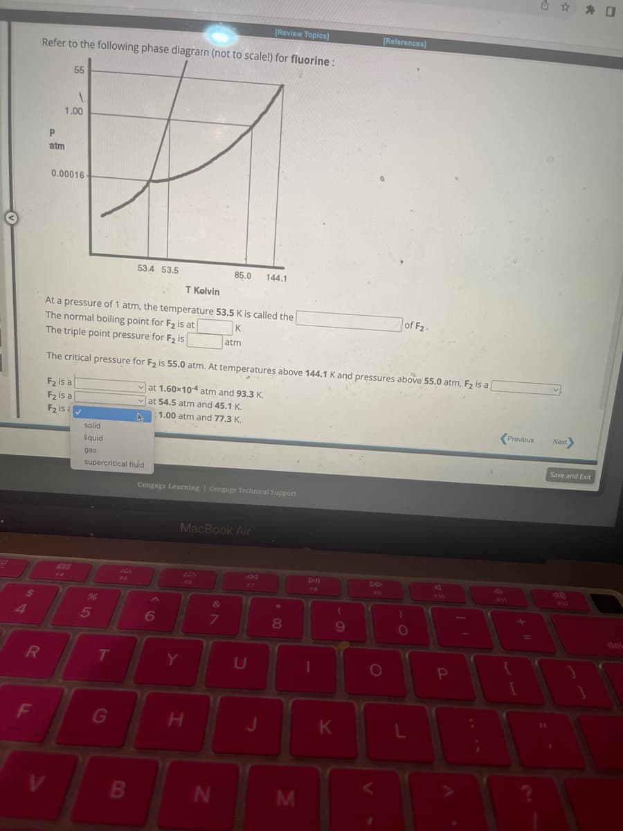 R
F
[Review Topics]
Refer to the following phase diagrarn (not to scale!) for fluorine :
V
55
P
atm
1
1.00
0.00016
solid
liquid
gas
T Kelvin
At a pressure of 1 atm, the temperature 53.5 K is called the
The normal boiling point for F₂ is at
K
The triple point pressure for F₂ is
atm
The critical pressure for F₂ is 55.0 atm. At temperatures above 144.1 K and pressures above 55.0 atm, F₂ is a [
F₂ is a
at 1.60x10 atm and 93.3 K.
F₂ is a
✓at 54.5 atm and 45.1 K.
F₂ is ✓
1.00 atm and 77.3 K.
▶
supercritical fluid
%
5
T
534 53.5
G
B
Cengage Learning Cengage Technical Support
MacBook Air
Y
H
85.0 144.1
&
7
N
F7
U
J
*
8
M
DII
FB
1
(
9
K
[References]
F9
O
of F₂.
)
O
A
F10
B
P
Previous
+
U
✰ ✰ 0
11
Next>
Save and Exit
{
30