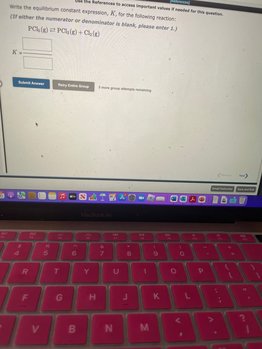 20
F3
Write the equilibrium constant expression, K, for the following reaction:
(If either the numerator or denominator is blank, please enter 1.)
PC15 (g) PC13 (g) + Cl2 (g)
K =
Submit Answer
$
4
R
F
888
F4
V
%
5
Retry Entire Group 5 more group attempts remaining
F5
[References]
Use the References to access important values if needed for this question.
T
G
tv
6
B
MacBook Air
F6
Y
H
&
7
F7
U
N
Ⓒ
*
8
J
DII
F8
1
M
(
9
K
F9
W
O
V
O
L
F10
P
<Previous
Email Instructor
F11
11 +
{
[
Next>
Save and Exit
F12
11
?
1