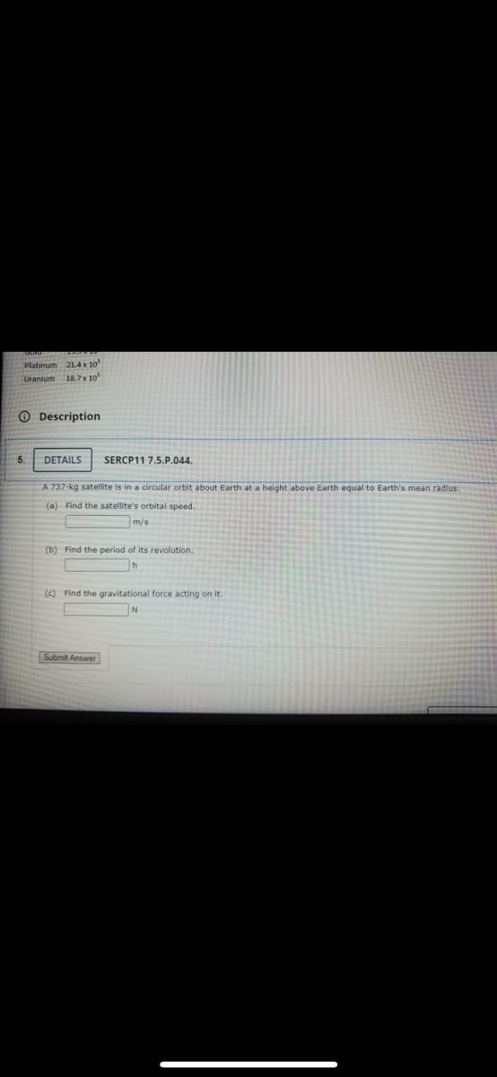 Platinum 21.4 x 10
Uranium 18.7x 10
O Description
5
DETAILS
SERCP11 7.5.P.044.
A 737-kg satellite is in a circular orbit about Earth at a height above Earth equal to Earth's mean radius.
(a) Find the satellite's orbital speed.
m/s
(b) Find the period of its revolution.
(c) Find the gravitational force acting on it.
Submit Answer
