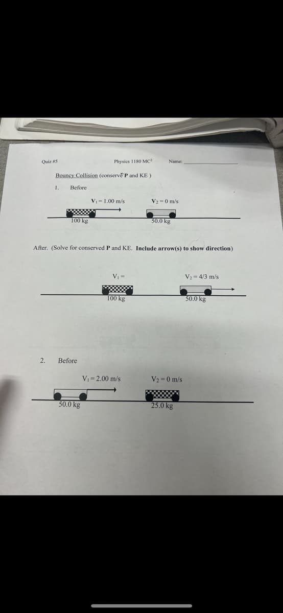 Quiz #5
2.
Bouncy Collision (conserve P and KE)
1.
Before
100 kg
Physics 1180 MC²
Before
50.0 kg
V₁ = 1.00 m/s
After. (Solve for conserved P and KE. Include arrow(s) to show direction)
V₁ =
100 kg
Name:
V₁ = 2.00 m/s
V₂-0 m/s
50.0 kg
V₂=0 m/s
25.0 kg
V₂ = 4/3 m/s
50.0 kg