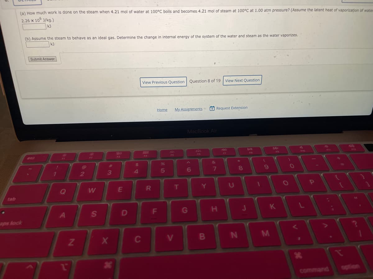 •
tab
(a) How much work is done on the steam when 4.21 mol of water at 100°C boils and becomes.4.21 mol of steam at 100°C at 1.00 atm pressure? (Assume the latent heat of vaporization of waterm
2.26 x 106 J/kg.)
kJ
aps lock
(b) Assume the steam to behave as an ideal gas. Determine the change in internal energy of the system of the water and steam as the water vaporizes.
kJ
Submit Answer
esc
!
1
Q
A
1
N
2
$9²
F2
W
S
#
3
X
20
F3
E
D
$
69 +
4
C
View Previous Question Question 8 of 19 View Next Question
F4
R
Home
F
65
%
F5
My Assignments
T
V
MacBook Air
6
G
F6
Y
B
Request Extension
&
7
H
U
*
N
00
8
FB
1
(
9
T
J
K
M
)
O
O
D
L
V
J6
P
*
.
command
¡
11
1