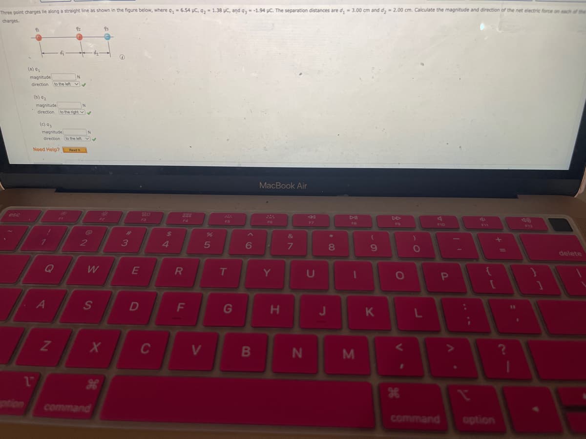 Three point charges lie along a straight line as shown in the figure below, where q₂ = 6.54 μC, 92 = 1.38 µC, and q3 = -1.94 μC. The separation distances are d₁ = 3.00 cm and d₂ = 2.00 cm. Calculate the magnitude and direction of the net electric force on each of the
charges.
esc
(a) q₁
91
magnitude
N
direction to the left ✔
1
(b) 9₂
-
magnitude
direction to the right
(c) Q3
Need Help? Read I
magnitude
N
direction to the left ✔
1
/
92
Q
A
N
FI
N
@
2
W
S
X
H
command
93
-83
G
3
E
D
20
F3
C
$
4
F4
R
F
V
25
%
FS
T
G
^
6
B
MacBook Air
FG
Y
H
&
7
N
F7
U
J
*
00
8
DII
FB
1
M
(
9
K
F9
O
<
H
)
O
L
F10
command
P
;
F11
+ 11
[
option
11
1
F12
1
delete