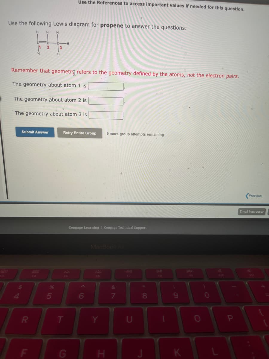 F3
Use the following Lewis diagram for propene to answer the questions:
HI
11
2
3
Remember that geometry refers to the geometry defined by the atoms, not the electron pairs.
The geometry about atom 1 is
The geometry about atom 2 is
The geometry about atom 3 is
Submit Answer
$
4
R
F
F4
%
H
5
Use the References to access important values if needed for this question.
Retry Entire Group
F5
T
G
Cengage Learning Cengage Technical Support
^
6
MacBook Air
F6
9 more group attempts remaining
Y
H
&
7
U
* 00
8
FB
(
9
K
F9
0
P
Previous
Email Instructor
F11