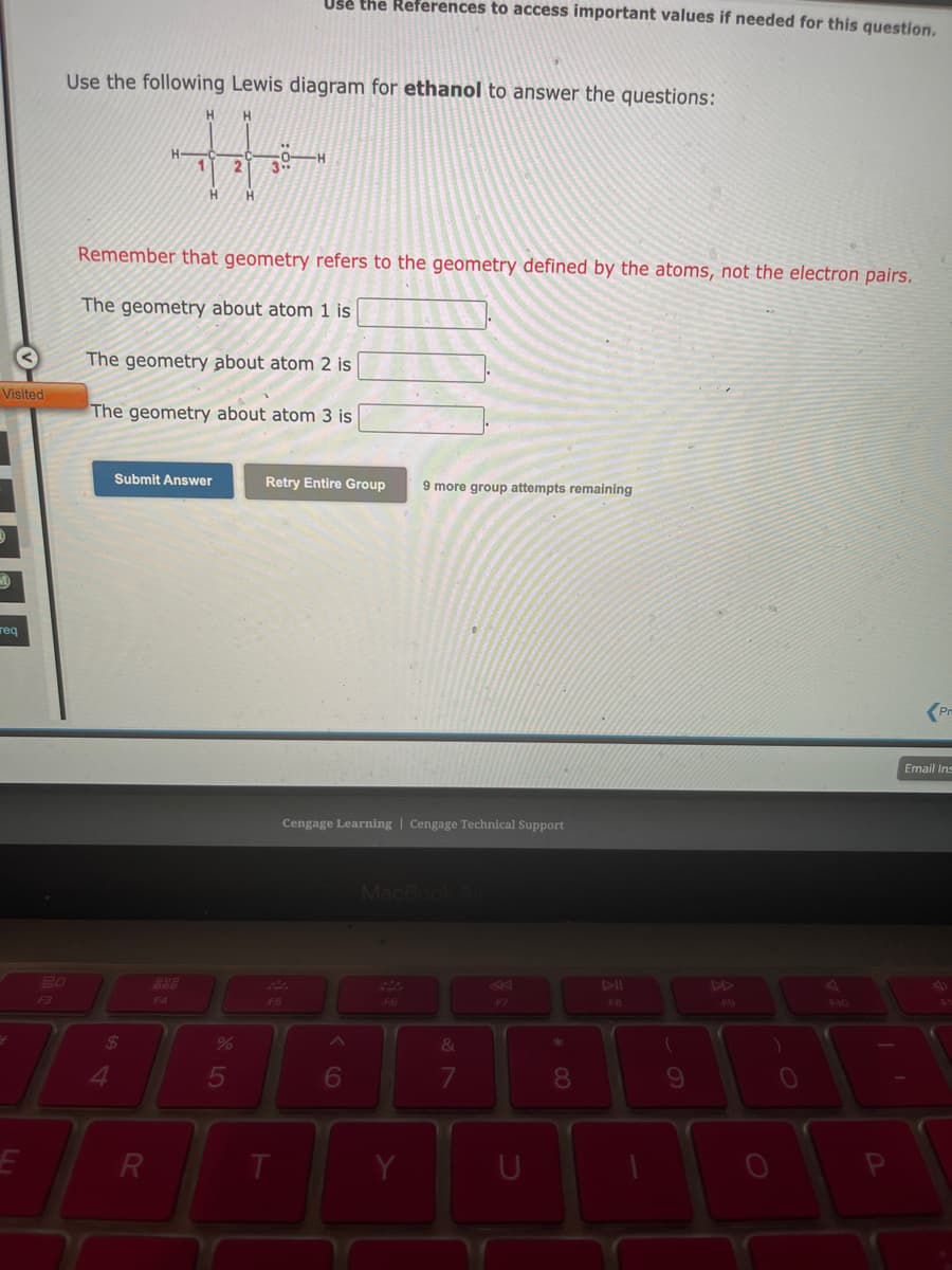 Visited
D
M
req
20
F3
Use the following Lewis diagram for ethanol to answer the questions:
H
H
H-
2
H
H
$
4
Remember that geometry refers to the geometry defined by the atoms, not the electron pairs.
The geometry about atom 1 is
Submit Answer
The geometry about atom 2 is
The geometry about atom 3 is
R
ROD
F4
%
3..
5
Use the References to access important values if needed for this question.
0-H
F5
Retry Entire Group 9 more group attempts remaining
T
Cengage Learning Cengage Technical Support
6
MacBook Air
F6
Y
&
7
K
F7
* 00
8
FB
(
9
F9
)
0
F10
1
P
Pr
Email Ins