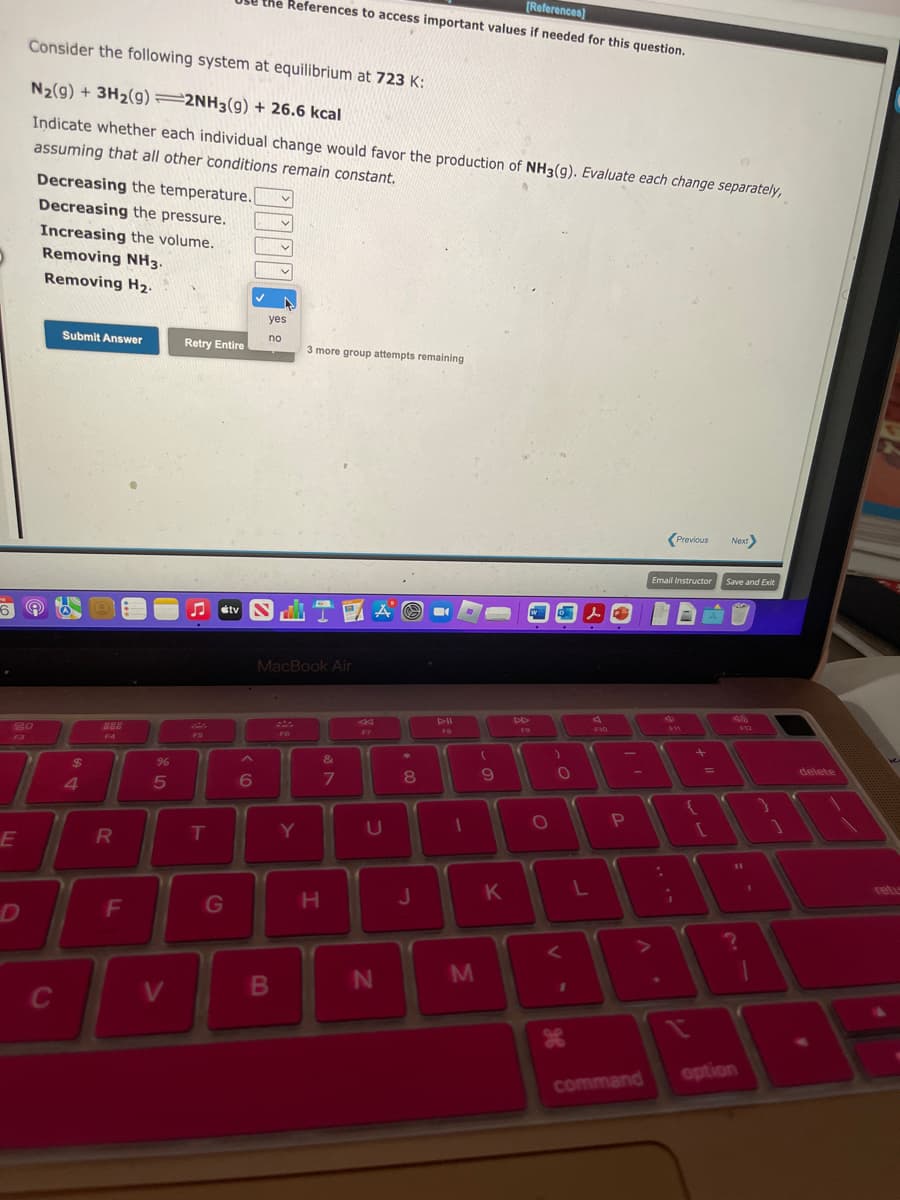 ▸
69
20
E
Consider the following system at equilibrium at 723 K:
N₂(g) + 3H₂(g) 2NH3(g) + 26.6 kcal
Indicate whether each individual change would favor the production of NH3(g). Evaluate each change separately,
assuming that all other conditions remain constant.
D
Decreasing the temperature.
Decreasing the pressure.
Increasing the volume.
Removing NH3.
Removing H₂.
C
Submit Answer
$
4
R
F
%
5
V
Retry Entire
♫
FS
T
G
[References]
the References to access important values if needed for this question.
A
6
v
yes
no
B
MacBook Air
F6
3 more group attempts remaining
Y
H
&
7
B
F7
U
N
*
8
00
D--ll
FB
J
J
(
T
1
M
9
K
DD
FO
O
O
L
ge
A
F10
P
command
Previous
Email Instructor
4
i
A
AN
=
Next>
Save and Exit
(
{
?
912
option
delete
retu
