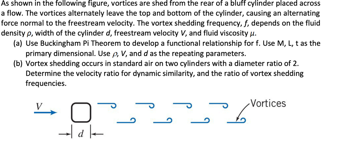 As shown in the following figure, vortices are shed from the rear of a bluff cylinder placed across
a flow. The vortices alternately leave the top and bottom of the cylinder, causing an alternating
force normal to the freestream velocity. The vortex shedding frequency, f, depends on the fluid
density p, width of the cylinder d, freestream velocity V, and fluid viscosity u.
(a) Use Buckingham Pi Theorem to develop a functional relationship for f. Use M, L, t as the
primary dimensional. Use p, V, and d as the repeating parameters.
(b) Vortex shedding occurs in standard air on two cylinders with a diameter ratio of 2.
Determine the velocity ratio for dynamic similarity, and the ratio of vortex shedding
frequencies.
-Vortices
V
