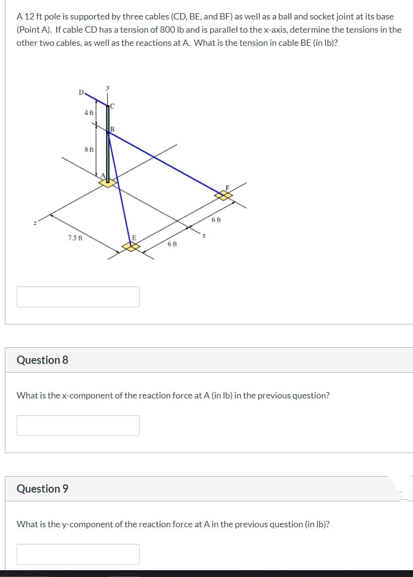 A 12 ft pole is supported by three cables (CD, BE, and BF) as well as a ball and socket joint at its base
(Point A). If cable CD has a tension of 800 lb and is parallel to the x-axis, determine the tensions in the
other two cables, as well as the reactions at A. What is the tension in cable BE (in lb)?
Question 8
4ft
B
8ft
7.5 ft
E
x
6ft
6 ft
What is the x-component of the reaction force at A (in lb) in the previous question?
Question 9
What is the y-component of the reaction force at A in the previous question (in lb)?