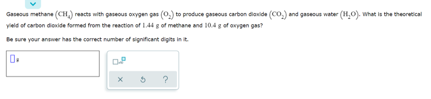 Gaseous methane (CH,) reacts with gaseous oxygen gas (0,) to produce gaseous carbon dioxide (CO,) and gaseous water (H,O). What is the theoretical
yield of carbon dioxide formed from the reaction of 1.44 g of methane and 10.4 g of oxygen gas?
Be sure your answer has the correct number of significant digits in it.
?
