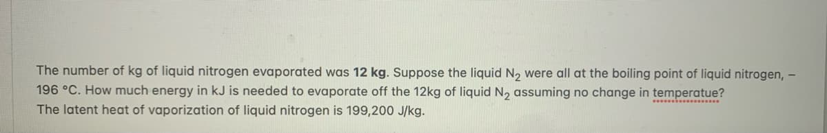 The number of kg of liquid nitrogen evaporated was 12 kg. Suppose the liquid N2 were all at the boiling point of liquid nitrogen, –
196 °C. How much energy in kJ is needed to evaporate off the 12kg of liquid N, assuming no change in temperatue?
The latent heat of vaporization of liquid nitrogen is 199,200 J/kg.
