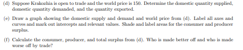 (d) Suppose Krakozhia is open to trade and the world price is 150. Determine the domestic quantity supplied,
domestic quantity demanded, and the quantity exported.
(e) Draw a graph showing the domestic supply and demand and world price from (d). Label all axes and
curves and mark out intercepts and relevant values. Shade and label areas for the consumer and producer
surplus.
(f) Calculate the consumer, producer, and total surplus from (d). Who is made better off and who is made
worse off by trade?