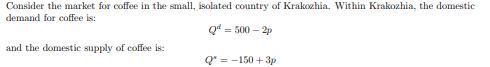 Consider the market for coffee in the small, isolated country of Krakozhia. Within Krakozhia, the domestic
demand for coffee is:
Q = 500-2p
and the domestic supply of coffee is:
Q* = -150+ 3p