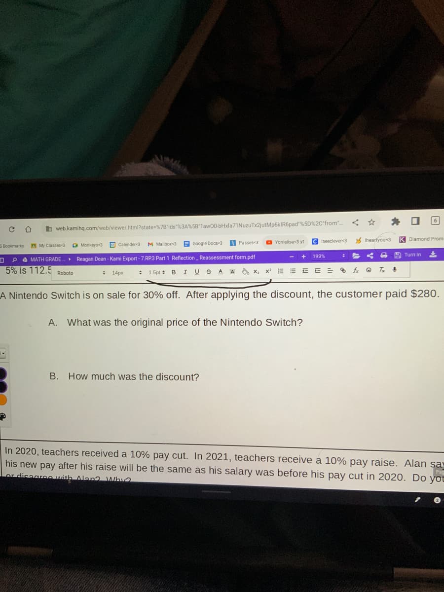 CD
S Bookmarks
Calender<3 M Mailbox<3
Google Docs<3
Monkeys<3
My Classes<3
PAMATH GRADE.. Reagan Dean - Kami Export - 7.RP.3 Part 1 Reflection Reassessment form.pdf
5% is 112.5
--
web.kamihq.com/web/viewer.html?state=%7B"ids"%3A%5B1aw00-bHxla71NuzuTx2jutMp6kIR6pad"%5D%2C"from"....
P
▸
Roboto
Passes<3
Yonielisa<3 yt
B. How much was the discount?
+
Ciseeclever<3
193%
: 14px # 1.5pt B I USA A X₂ X¹ EEEE=
E
E = fx Tx 4
Iheartyou <3
#
*
A Nintendo Switch is on sale for 30% off. After applying the discount, the customer paid $280.
A. What was the original price of the Nintendo Switch?
6
K Diamond Promi
Turn In
Pag
In 2020, teachers received a 10% pay cut. In 2021, teachers receive a 10% pay raise. Alan say
his new pay after his raise will be the same as his salary was before his pay cut in 2020. Do you
or disagree with Alon? Why2