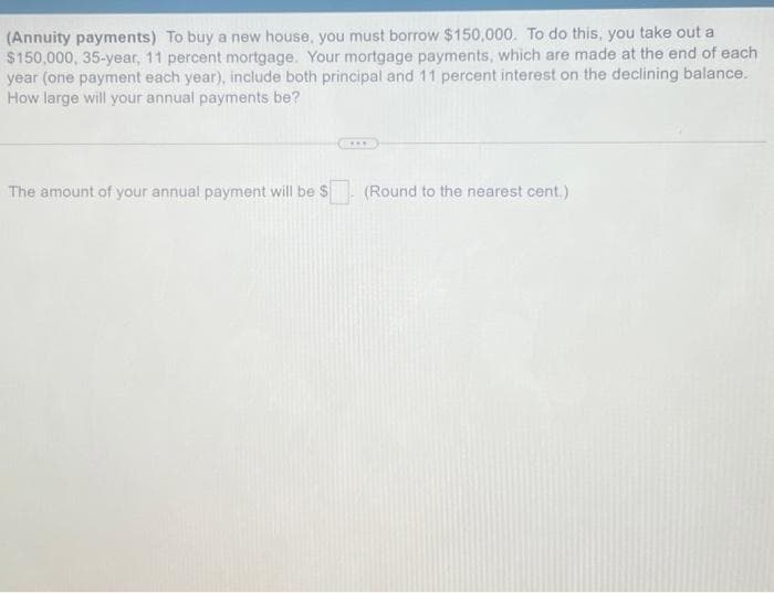 (Annuity payments) To buy a new house, you must borrow $150,000. To do this, you take out a
$150,000, 35-year, 11 percent mortgage. Your mortgage payments, which are made at the end of each
year (one payment each year), include both principal and 11 percent interest on the declining balance.
How large will your annual payments be?
The amount of your annual payment will be $
****
(Round to the nearest cent.)