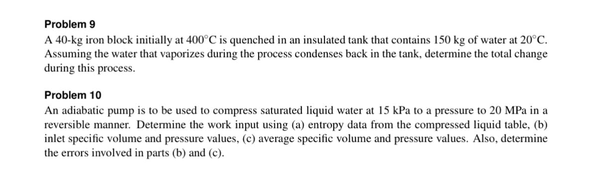 Problem 9
A 40-kg iron block initially at 400°C is quenched in an insulated tank that contains 150 kg of water at 20°C.
Assuming the water that vaporizes during the process condenses back in the tank, determine the total change
during this process.
Problem 10
An adiabatic pump is to be used to compress saturated liquid water at 15 kPa to a pressure to 20 MPa in a
reversible manner. Determine the work input using (a) entropy data from the compressed liquid table, (b)
inlet specific volume and pressure values, (c) average specific volume and pressure values. Also, determine
the errors involved in parts (b) and (c).