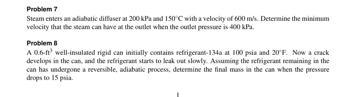 Problem 7
Steam enters an adiabatic diffuser at 200 kPa and 150°C with a velocity of 600 m/s. Determine the minimum
velocity that the steam can have at the outlet when the outlet pressure is 400 kPa.
Problem 8
A 0.6-ft³ well-insulated rigid can initially contains refrigerant-134a at 100 psia and 20°F. Now a crack
develops in the can, and the refrigerant starts to leak out slowly. Assuming the refrigerant remaining in the
can has undergone a reversible, adiabatic process, determine the final mass in the can when the pressure
drops to 15 psia.