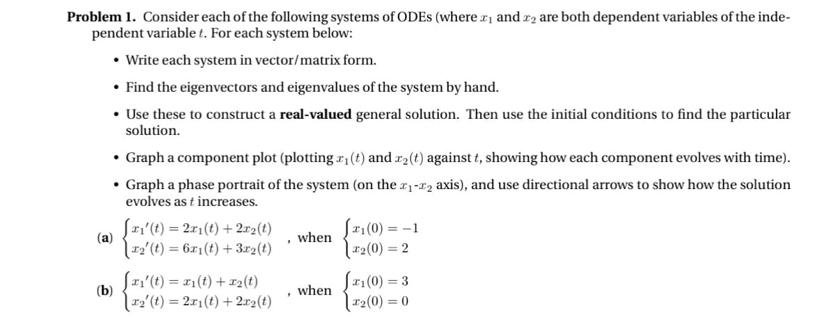 Problem 1. Consider each of the following systems of ODES (where x₁ and x2 are both dependent variables of the inde-
pendent variable t. For each system below:
• Write each system in vector/matrix form.
⚫ Find the eigenvectors and eigenvalues of the system by hand.
• Use these to construct a real-valued general solution. Then use the initial conditions to find the particular
solution.
• Graph a component plot (plotting x₁ (t) and x2(t) against t, showing how each component evolves with time).
• Graph a phase portrait of the system (on the x1-x2 axis), and use directional arrows to show how the solution
evolves as t increases.
√x1(0) = −1
x2(0) = 2
(a)
Sx1'(t) = 2x1(t) + 2x2(t)
when
\x2' (t) = 6x1(t) + 3x2(t)
'
(b)
[x1'(t) = x1(t) + x2(t)
when
√x₁(0) =
= 3
\x2' (t) = 2x1(t) + 2x2(t)
|x2(0) = 0