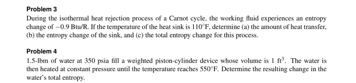 Problem 3
During the isothermal heat rejection process of a Carnot cycle, the working fluid experiences an entropy
change of -0.9 Btu/R. If the temperature of the heat sink is 110°F, determine (a) the amount of heat transfer,
(b) the entropy change of the sink, and (c) the total entropy change for this process.
Problem 4
1.5-lbm of water at 350 psia fill a weighted piston-cylinder device whose volume is 1 ft³. The water is
then heated at constant pressure until the temperature reaches 550°F. Determine the resulting change in the
water's total entropy.
