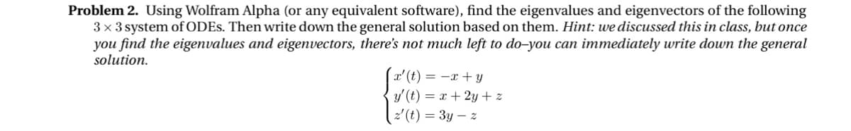 Problem 2. Using Wolfram Alpha (or any equivalent software), find the eigenvalues and eigenvectors of the following
3×3 system of ODEs. Then write down the general solution based on them. Hint: we discussed this in class, but once
you find the eigenvalues and eigenvectors, there's not much left to do-you can immediately write down the general
solution.
x' (t)=x+y
y' (t)=x+2y+z
z(t) = 3y-z